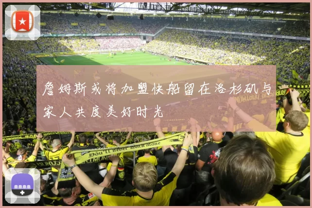 詹姆斯或将加盟快船留在洛杉矶与家人共度美好时光