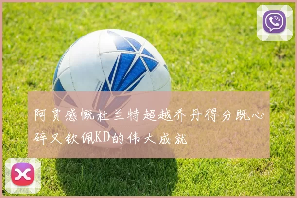 阿贾感慨杜兰特超越乔丹得分既心碎又钦佩KD的伟大成就