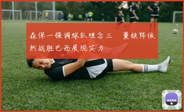 森保一强调球队理念三笘薰缺阵依然战胜巴西展现实力