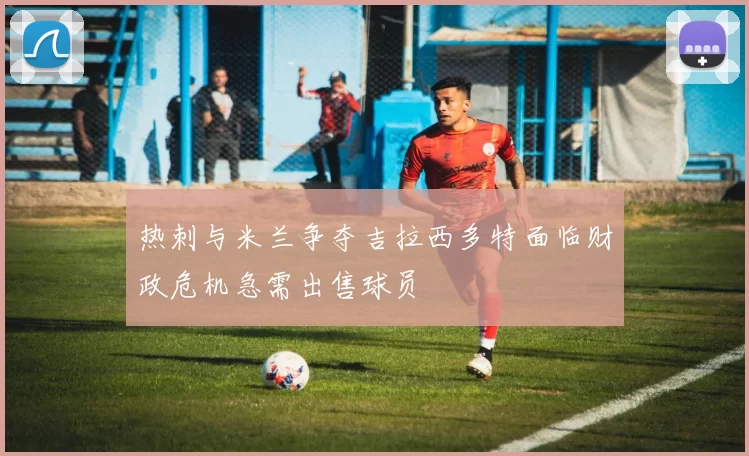 热刺与米兰争夺吉拉西多特面临财政危机急需出售球员
