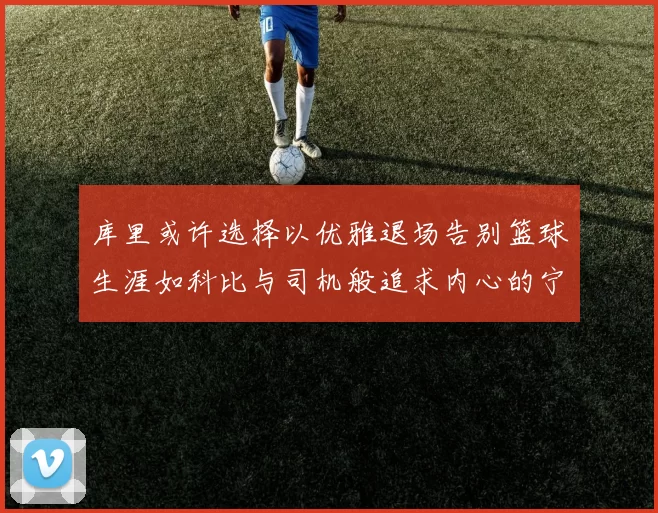 库里或许选择以优雅退场告别篮球生涯如科比与司机般追求内心的宁静