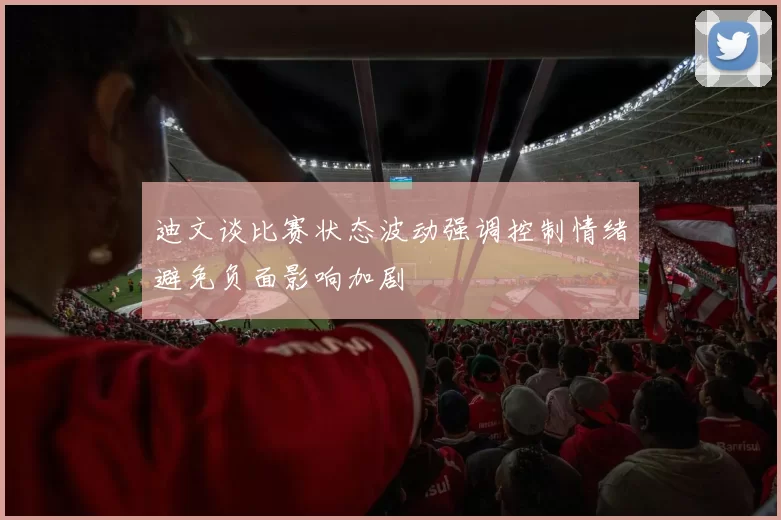 迪文谈比赛状态波动强调控制情绪避免负面影响加剧