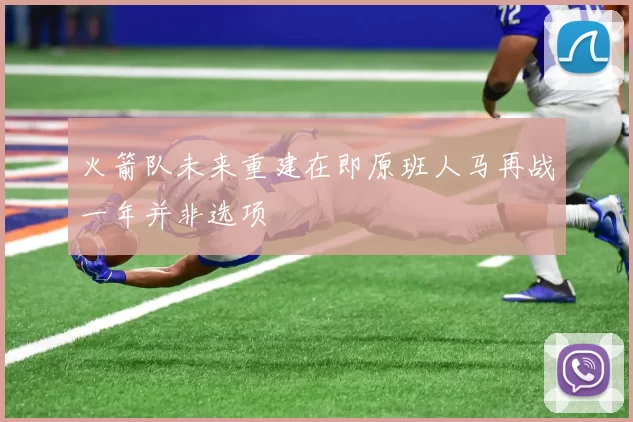 火箭队未来重建在即原班人马再战一年并非选项
