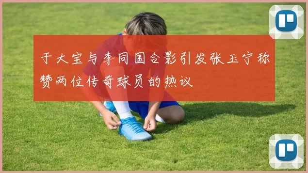 于大宝与李同国合影引发张玉宁称赞两位传奇球员的热议