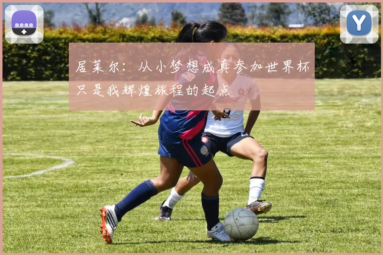 居莱尔：从小梦想成真参加世界杯只是我辉煌旅程的起点