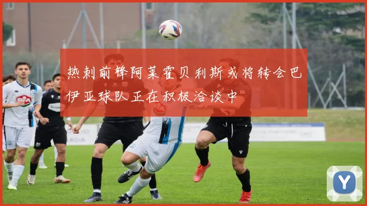 热刺前锋阿莱霍贝利斯或将转会巴伊亚球队正在积极洽谈中
